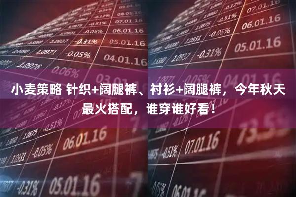 小麦策略 针织+阔腿裤、衬衫+阔腿裤，今年秋天最火搭配，谁穿谁好看！