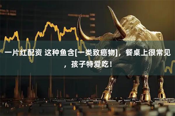 一片红配资 这种鱼含[一类致癌物]，餐桌上很常见，孩子特爱吃！