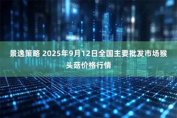 景逸策略 2025年9月12日全国主要批发市场猴头菇价格行情