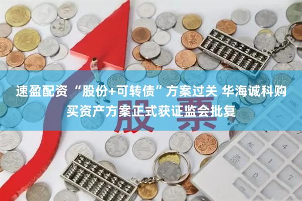 速盈配资 “股份+可转债”方案过关 华海诚科购买资产方案正式获证监会批复