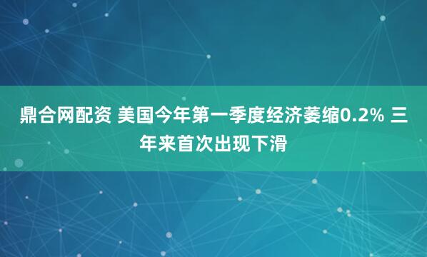 鼎合网配资 美国今年第一季度经济萎缩0.2% 三年来首次出现下滑