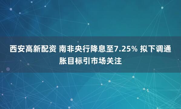 西安高新配资 南非央行降息至7.25% 拟下调通胀目标引市场关注