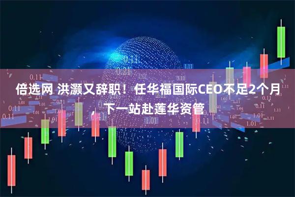 倍选网 洪灏又辞职！任华福国际CEO不足2个月，下一站赴莲华资管