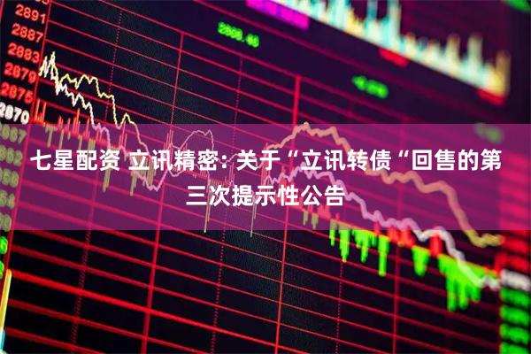 七星配资 立讯精密: 关于“立讯转债“回售的第三次提示性公告