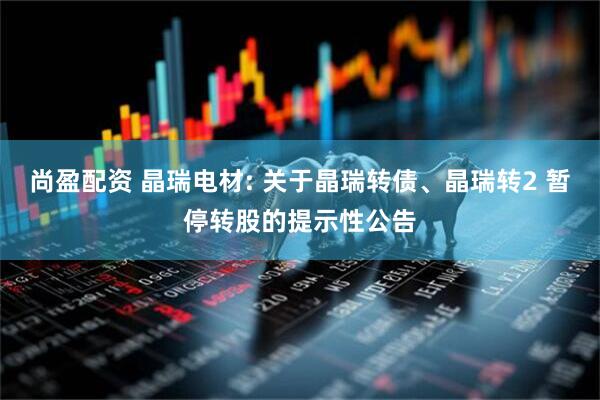 尚盈配资 晶瑞电材: 关于晶瑞转债、晶瑞转2 暂停转股的提示性公告