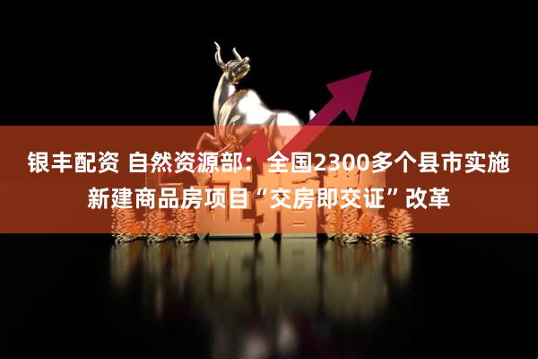 银丰配资 自然资源部：全国2300多个县市实施新建商品房项目“交房即交证”改革