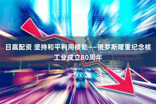 日赢配资 坚持和平利用核能——俄罗斯隆重纪念核工业成立80周年