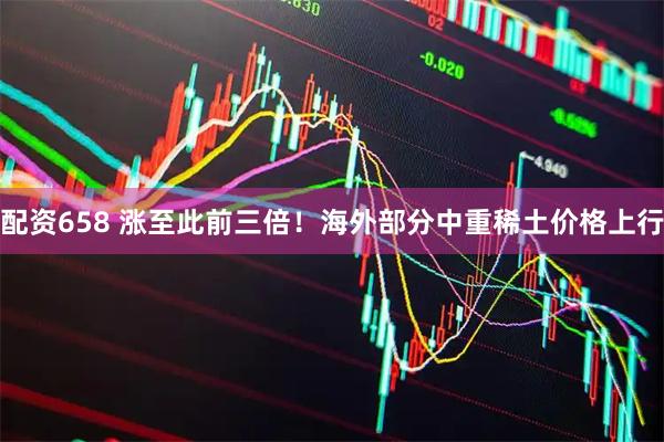 配资658 涨至此前三倍！海外部分中重稀土价格上行