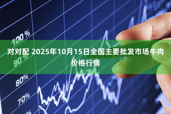 对对配 2025年10月15日全国主要批发市场牛肉价格行情