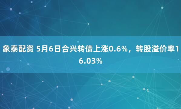 象泰配资 5月6日合兴转债上涨0.6%，转股溢价率16.03%
