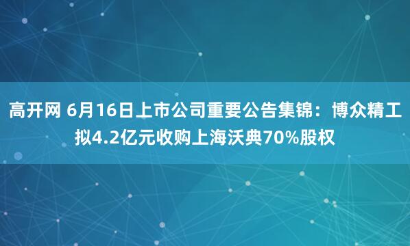 高开网 6月16日上市公司重要公告集锦：博众精工拟4.2亿元收购上海沃典70%股权