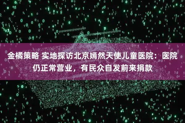 金橘策略 实地探访北京嫣然天使儿童医院：医院仍正常营业，有民众自发前来捐款