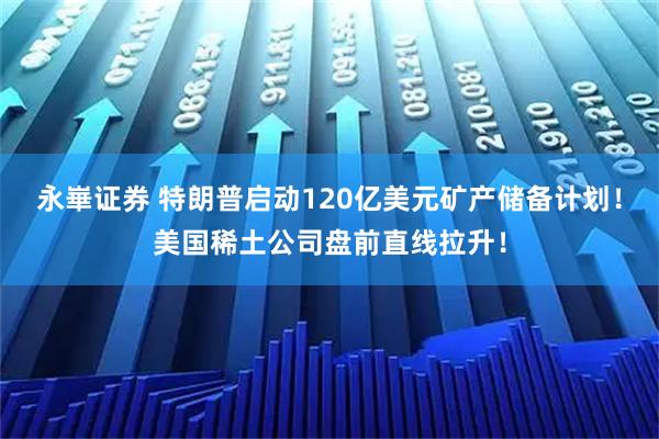 永崋证券 特朗普启动120亿美元矿产储备计划!美国稀土公司盘前直线拉升!