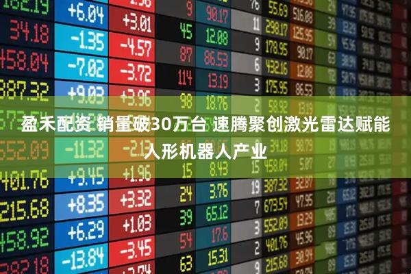 盈禾配资 销量破30万台 速腾聚创激光雷达赋能人形机器人产业