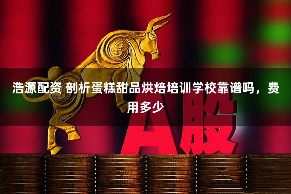 浩源配资 剖析蛋糕甜品烘焙培训学校靠谱吗，费用多少