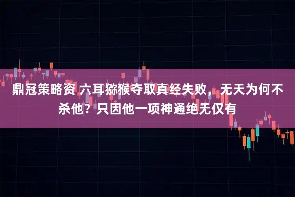鼎冠策略资 六耳猕猴夺取真经失败，无天为何不杀他？只因他一项神通绝无仅有