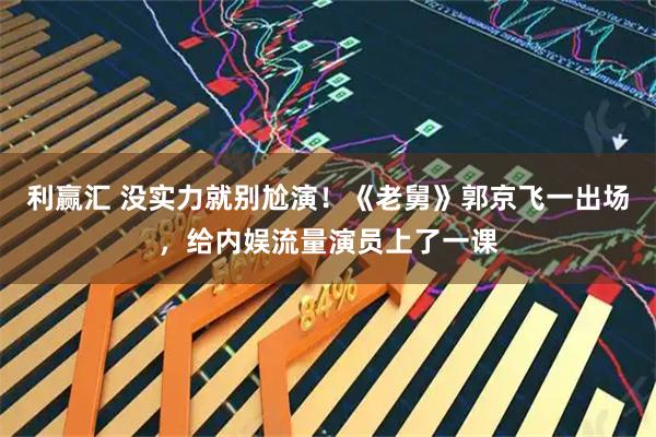 利赢汇 没实力就别尬演!《老舅》郭京飞一出场,给内娱流量演员上了一课