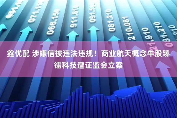 鑫优配 涉嫌信披违法违规!商业航天概念牛股臻镭科技遭证监会立案