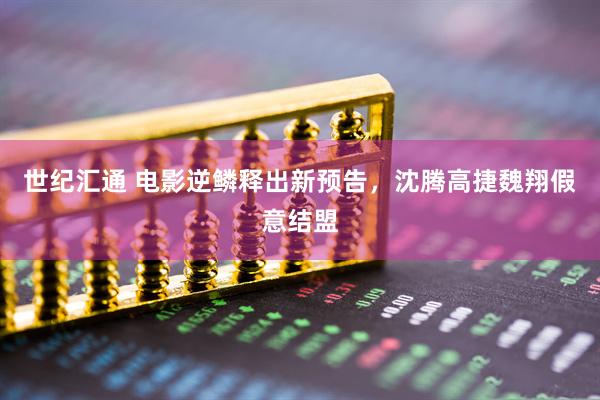 世纪汇通 电影逆鳞释出新预告,沈腾高捷魏翔假意结盟