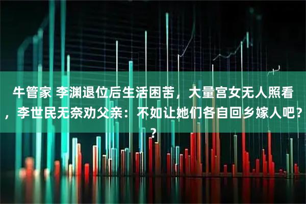 牛管家 李渊退位后生活困苦，大量宫女无人照看，李世民无奈劝父亲：不如让她们各自回乡嫁人吧？