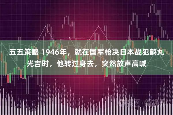 五五策略 1946年，就在国军枪决日本战犯鹤丸光吉时，他转过身去，突然放声高喊