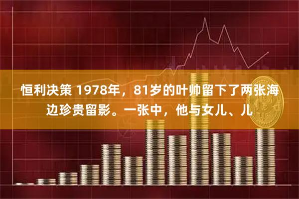 恒利决策 1978年，81岁的叶帅留下了两张海边珍贵留影。一张中，他与女儿、儿