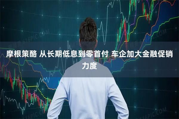 摩根策酪 从长期低息到零首付 车企加大金融促销力度