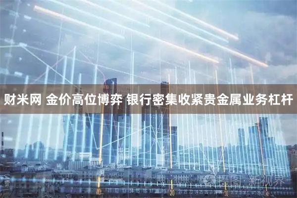 财米网 金价高位博弈 银行密集收紧贵金属业务杠杆