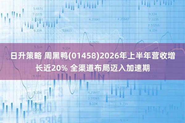日升策略 周黑鸭(01458)2026年上半年营收增长近20% 全渠道布局迈入加速期